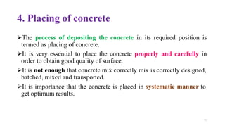 71
4. Placing of concrete
➢The process of depositing the concrete in its required position is
termed as placing of concrete.
➢It is very essential to place the concrete properly and carefully in
order to obtain good quality of surface.
➢It is not enough that concrete mix correctly mix is correctly designed,
batched, mixed and transported.
➢It is importance that the concrete is placed in systematic manner to
get optimum results.
 