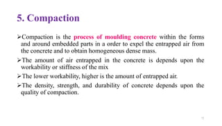 72
5. Compaction
➢Compaction is the process of moulding concrete within the forms
and around embedded parts in a order to expel the entrapped air from
the concrete and to obtain homogeneous dense mass.
➢The amount of air entrapped in the concrete is depends upon the
workability or stiffness of the mix
➢The lower workability, higher is the amount of entrapped air.
➢The density, strength, and durability of concrete depends upon the
quality of compaction.
 
