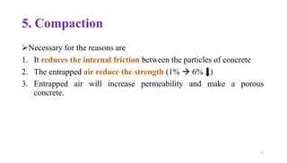 5. Compaction
➢Necessary for the reasons are
1. It reduces the internal friction between the particles of concrete
2. The entrapped air reduce the strength (1% → 6% )
3. Entrapped air will increase permeability and make a porous
concrete.
73
 