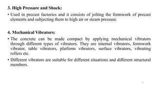 76
3. High Pressure and Shock:
• Used in precast factories and it consists of jolting the formwork of precast
elements and subjecting them to high air or steam pressure.
4. Mechanical Vibrators:
• The concrete can be made compact by applying mechanical vibrators
through different types of vibrators. They are internal vibrators, formwork
vibrator, table vibrators, platform vibrators, surface vibrators, vibrating
rollers etc.
• Different vibrators are suitable for different situations and different structural
members.
 