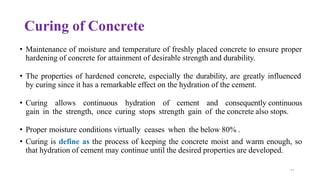 77
Curing of Concrete
• Maintenance of moisture and temperature of freshly placed concrete to ensure proper
hardening of concrete for attainment of desirable strength and durability.
• The properties of hardened concrete, especially the durability, are greatly influenced
by curing since it has a remarkable effect on the hydration of the cement.
• Curing allows continuous hydration of cement and consequently continuous
gain in the strength, once curing stops strength gain of the concrete also stops.
• Proper moisture conditions virtually ceases when the below 80% .
• Curing is define as the process of keeping the concrete moist and warm enough, so
that hydration of cement may continue until the desired properties are developed.
 