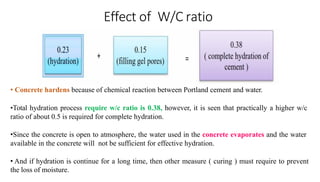 Effect of W/C ratio
• Concrete hardens because of chemical reaction between Portland cement and water.
•Total hydration process require w/c ratio is 0.38, however, it is seen that practically a higher w/c
ratio of about 0.5 is required for complete hydration.
•Since the concrete is open to atmosphere, the water used in the concrete evaporates and the water
available in the concrete will not be sufficient for effective hydration.
• And if hydration is continue for a long time, then other measure ( curing ) must require to prevent
the loss of moisture.
 