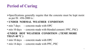 Period of Curing
➢Specifications generally require that the concrete must be kept moist
as per IS : 456-2000 is :
• UNDER NORMAL WEATHER CONDITION
• min 7 days
• min 10 days
– concrete made with OPC
– concrete made with blended cement ( PPC, PSC)
•UNDER HOT WEATHER CONDITION ( TEMP. MORE
THAN 40 °C )
• min 10 days
• min 14 days
– concrete made with OPC
– concrete made with PPC, PSC
79
 