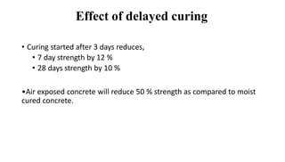 Effect of delayed curing
• Curing started after 3 days reduces,
• 7 day strength by 12 %
• 28 days strength by 10 %
•Air exposed concrete will reduce 50 % strength as compared to moist
cured concrete.
 