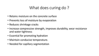 What does curing do ?
• Retains moisture on the concrete surface
• Prevents loss of moisture by evaporation
• Reduces shrinkage cracks
• Increase compressive strength, improves durability, wear resistance
and water tightness
• Essential for promoting hydration
• Maintain conducive temperature.
• Needed for capillary segmentation
 