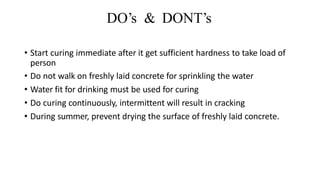 DO’s & DONT’s
• Start curing immediate after it get sufficient hardness to take load of
person
• Do not walk on freshly laid concrete for sprinkling the water
• Water fit for drinking must be used for curing
• Do curing continuously, intermittent will result in cracking
• During summer, prevent drying the surface of freshly laid concrete.
 