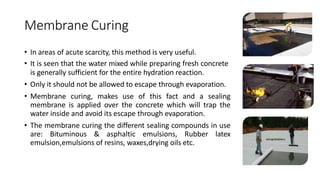 Membrane Curing
• In areas of acute scarcity, this method is very useful.
• It is seen that the water mixed while preparing fresh concrete
is generally sufficient for the entire hydration reaction.
• Only it should not be allowed to escape through evaporation.
• Membrane curing, makes use of this fact and a sealing
membrane is applied over the concrete which will trap the
water inside and avoid its escape through evaporation.
• The membrane curing the different sealing compounds in use
are: Bituminous & asphaltic emulsions, Rubber latex
emulsion,emulsions of resins, waxes,drying oils etc.
 