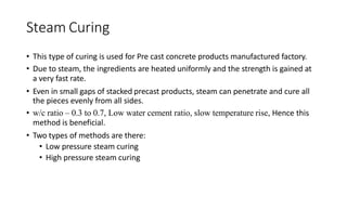 Steam Curing
• This type of curing is used for Pre cast concrete products manufactured factory.
• Due to steam, the ingredients are heated uniformly and the strength is gained at
a very fast rate.
• Even in small gaps of stacked precast products, steam can penetrate and cure all
the pieces evenly from all sides.
• w/c ratio – 0.3 to 0.7, Low water cement ratio, slow temperature rise, Hence this
method is beneficial.
• Two types of methods are there:
• Low pressure steam curing
• High pressure steam curing
 