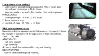 Low pressure steam curing:-
• carried out at atmospheric pressure and @ 70% of the 28 days
strength can be obtained in 16-24 hours
• concrete products are stacked in chamber ( intermittent process )
PROCEDURE :
1. Heating up stage : 10 °c/hr , 2 to 3 hour1
2. Steam treatment stage
3. Cooling off stage : 30 °c/hr , 1.5 hour
High pressure steam curing
Steaming is done at a pressure up to 8 atmospheres because it reduces
the strength of concrete with the application of high atmospheres.
Time : 7 to 10 hr
ADVANTAGE :
- High early strength
- High durability
-Resistive to sulphate action and freezing and thawing
DISADVANTAGE :
- Reduces the bond strength of concrete.
 