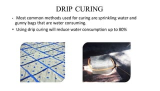 DRIP CURING
• Most common methods used for curing are sprinkling water and
gunny bags that are water consuming.
• Using drip curing will reduce water consumption up to 80%
 