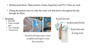 • Multilayered sheets- Water pockets, Gunny bags(Jute) and PVC Films are used.
• Filling the pockets once in a day the water will drip drown throughout the day
through the films.
• Advantages
• Reusable
• Faster strength
gain
• Eco- Friendly
• Economical
 
