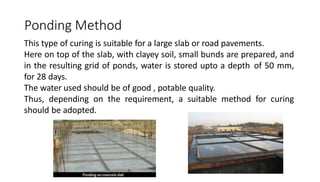 Ponding Method
This type of curing is suitable for a large slab or road pavements.
Here on top of the slab, with clayey soil, small bunds are prepared, and
in the resulting grid of ponds, water is stored upto a depth of 50 mm,
for 28 days.
The water used should be of good , potable quality.
Thus, depending on the requirement, a suitable method for curing
should be adopted.
 