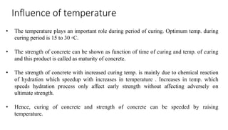 Influence of temperature
• The temperature plays an important role during period of curing. Optimum temp. during
curing period is 15 to 30 ◦C.
• The strength of concrete can be shown as function of time of curing and temp. of curing
and this product is called as maturity of concrete.
• The strength of concrete with increased curing temp. is mainly due to chemical reaction
of hydration which speedup with increases in temperature . Increases in temp. which
speeds hydration process only affect early strength without affecting adversely on
ultimate strength.
• Hence, curing of concrete and strength of concrete can be speeded by raising
temperature.
 