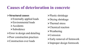 Causes of deterioration in concrete
➢Structural causes
➢Externally applied loads
➢Environmental loads
➢Accidents
➢Subsidence
➢Error in design and detailing
➢Poor construction practices
➢Construction over loads
➢Plastic shrinkage
➢Drying shrinkage
➢Thermal stress
➢Chemical reaction
➢Weathering
➢Corrosion
➢Early removal of formwork
➢Improper design formwork
 