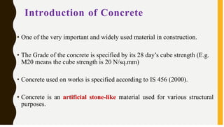 Introduction of Concrete
• One of the very important and widely used material in construction.
• The Grade of the concrete is specified by its 28 day’s cube strength (E.g.
M20 means the cube strength is 20 N/sq.mm)
• Concrete used on works is specified according to IS 456 (2000).
• Concrete is an artificial stone-like material used for various structural
purposes.
 