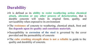 Durability
➢It is defined as its ability to resist weathering action chemical
attack, abrasion or any other process of deterioration, that is
durable concrete will retain its original form, quality, and
serviceability when exposed to its environment
➢The resistance of concrete to weathering, chemical attack, frost and
fire depends upon its quality and constitute materials.
➢Susceptibility to corrosion of the steel is governed by the cover
provided and the permeability of concrete
➢The cube crushing strength alone is not a reliable to guide to the
quality and durability of concrete.
 