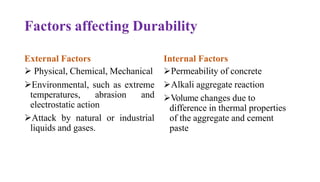 Factors affecting Durability
External Factors
➢ Physical, Chemical, Mechanical
➢Environmental, such as extreme
temperatures, abrasion and
electrostatic action
➢Attack by natural or industrial
liquids and gases.
Internal Factors
➢Permeability of concrete
➢Alkali aggregate reaction
➢Volume changes due to
difference in thermal properties
of the aggregate and cement
paste
 