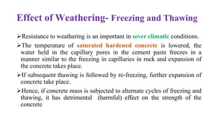 Effect of Weathering- Freezing and Thawing
➢Resistance to weathering is an important in sever climatic conditions.
➢The temperature of saturated hardened concrete is lowered, the
water held in the capillary pores in the cement paste freezes in a
manner similar to the freezing in capillaries in rock and expansion of
the concrete takes place.
➢If subsequent thawing is followed by re-freezing, further expansion of
concrete take place.
➢Hence, if concrete mass is subjected to alternate cycles of freezing and
thawing, it has detrimental (harmful) effect on the strength of the
concrete
 