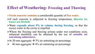 Effect of Weathering- Freezing and Thawing
➢Fresh concrete contains a considerable quantity of free water.
➢If such concrete is subjected to freezing temperature, discrete ice
lenses are formed.
➢Water expands about 9% in volume during freezing, so that the
excess water in the cavity is expelled.
➢Where the freezing and thawing actions under wet conditions exist,
enhanced durability can be obtained by the use of suitable air
entraining admixtures.
➢In 20 mm aggregate → 5% air entraining air percentage
➢ 40 mm aggregate → 4% air entraining air percentage
 