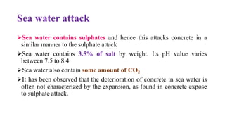 Sea water attack
➢Sea water contains sulphates and hence this attacks concrete in a
similar manner to the sulphate attack
➢Sea water contains 3.5% of salt by weight. Its pH value varies
between 7.5 to 8.4
➢Sea water also contain some amount of CO2
➢It has been observed that the deterioration of concrete in sea water is
often not characterized by the expansion, as found in concrete expose
to sulphate attack.
 