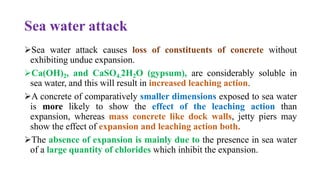 Sea water attack
➢Sea water attack causes loss of constituents of concrete without
exhibiting undue expansion.
➢Ca(OH)2, and CaSO4.2H2O (gypsum), are considerably soluble in
sea water, and this will result in increased leaching action.
➢A concrete of comparatively smaller dimensions exposed to sea water
is more likely to show the effect of the leaching action than
expansion, whereas mass concrete like dock walls, jetty piers may
show the effect of expansion and leaching action both.
➢The absence of expansion is mainly due to the presence in sea water
of a large quantity of chlorides which inhibit the expansion.
 
