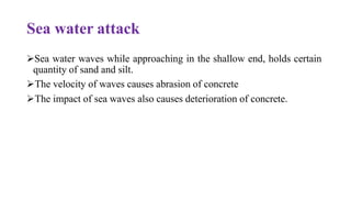Sea water attack
➢Sea water waves while approaching in the shallow end, holds certain
quantity of sand and silt.
➢The velocity of waves causes abrasion of concrete
➢The impact of sea waves also causes deterioration of concrete.
 