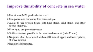 Improve durability of concrete in sea water
➢Use at least M20 grade of concrete.
➢Use pozzolona cement or less contain C3A.
➢Avoid to use broken brick, soft lime stone, sand stone, and other
porous material.
➢Priority to use precast member
➢Sufficient cover provide to the structural member (min.75 mm)
➢No joints shall be allowed within 600 mm of upper and lower places
of wave actions
➢Regular Maintenance.
 