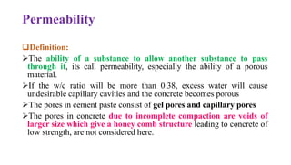 Permeability
❑Definition:
➢The ability of a substance to allow another substance to pass
through it, its call permeability, especially the ability of a porous
material.
➢If the w/c ratio will be more than 0.38, excess water will cause
undesirable capillary cavities and the concrete becomes porous
➢The pores in cement paste consist of gel pores and capillary pores
➢The pores in concrete due to incomplete compaction are voids of
larger size which give a honey comb structure leading to concrete of
low strength, are not considered here.
 