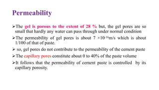 Permeability
➢The gel is porous to the extent of 28 % but, the gel pores are so
small that hardly any water can pass through under normal condition
➢The permeability of gel pores is about 7 ×10-16m/s which is about
1/100 of that of paste.
➢ so, gel pores do not contribute to the permeability of the cement paste
➢The capillary pores constitute about 0 to 40% of the paste volume
➢It follows that the permeability of cement paste is controlled by its
capillary porosity.
 