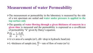 Measurement of water Permeability
➢The measurement or permeability in the laboratory is measured by the side
of a test specimen are sealed and water under pressure is applied to the
top surface only
➢The quantity of water flowing through a given thickness of concrete in a
given time is measured and the permeability is expressed as a co-efficient
of permeability “k” given by Darcy’s equation.
➢𝑑𝑞
= 1
×𝑘.𝛥ℎ
,
𝑑𝑡 𝐴 𝐿
➢A=c/s area of a sample (m2), 𝛥ℎ= drop in hydraulic head (m)
𝑑
➢L=thickness of sample (m), 𝑑𝑞
= rate of flow of water (m3/s)
 
