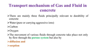 Transport mechanism of Gas and Fluid in
concrete
➢There are mainly three fluids principally relevant to durability of
concrete
➢Water (pure or carrying aggressive ions)
➢Carbon
➢Oxygen
➢The movement of various fluids through concrete take place not only
by flow through the porous system but also by
➢diffusion and
➢sorption
 