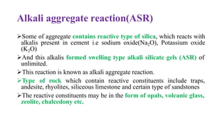 Alkali aggregate reaction(ASR)
➢Some of aggregate contains reactive type of silica, which reacts with
alkalis present in cement i.e sodium oxide(Na2O), Potassium oxide
(K2O)
➢And this alkalis formed swelling type alkali silicate gels (ASR) of
unlimited.
➢This reaction is known as alkali aggregate reaction.
➢Type of rock which contain reactive constituents include traps,
andesite, rhyolites, siliceous limestone and certain type of sandstones
➢The reactive constituents may be in the form of opals, volcanic glass,
zeolite, chalcedony etc.
 