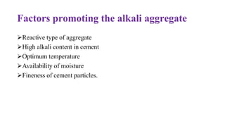 Factors promoting the alkali aggregate
➢Reactive type of aggregate
➢High alkali content in cement
➢Optimum temperature
➢Availability of moisture
➢Fineness of cement particles.
 