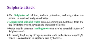 Sulphate attack
➢The Sulphates of calcium, sodium, potassium, and magnesium are
present in most soil and ground water.
➢Agricultural soil and water contains ammonium Sulphate, from the
use fertilizers or form sewage and industrial effluents.
➢Water used in concrete cooling tower can also be potential sources of
Sulphate attack.
➢In marshy land, decay of organic matter leads to the formation of H2S,
which is converted in to sulphuric acid by bacteria.
 