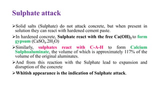 Sulphate attack
➢Solid salts (Sulphate) do not attack concrete, but when present in
solution they can react with hardened cement paste.
➢In hardened concrete, Sulphate react with the free Ca(OH)2 to form
gypsum (CaSO4.2H2O)
➢Similarly, sulphates react with C-A-H to form Calcium
Sulphoaluminate, the volume of which is approximately 117% of the
volume of the original aluminates.
➢And from this reaction with the Sulphate lead to expansion and
disruption of the concrete
➢Whitish appearance is the indication of Sulphate attack.
 