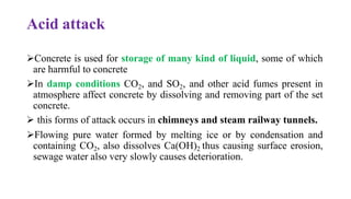 Acid attack
➢Concrete is used for storage of many kind of liquid, some of which
are harmful to concrete
➢In damp conditions CO2, and SO2, and other acid fumes present in
atmosphere affect concrete by dissolving and removing part of the set
concrete.
➢ this forms of attack occurs in chimneys and steam railway tunnels.
➢Flowing pure water formed by melting ice or by condensation and
containing CO2, also dissolves Ca(OH)2 thus causing surface erosion,
sewage water also very slowly causes deterioration.
 