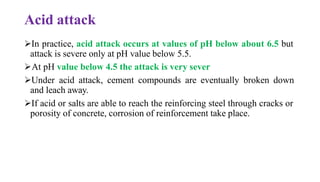 Acid attack
➢In practice, acid attack occurs at values of pH below about 6.5 but
attack is severe only at pH value below 5.5.
➢At pH value below 4.5 the attack is very sever
➢Under acid attack, cement compounds are eventually broken down
and leach away.
➢If acid or salts are able to reach the reinforcing steel through cracks or
porosity of concrete, corrosion of reinforcement take place.
 