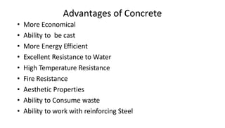 Advantages of Concrete
• More Economical
• Ability to be cast
• More Energy Efficient
• Excellent Resistance to Water
• High Temperature Resistance
• Fire Resistance
• Aesthetic Properties
• Ability to Consume waste
• Ability to work with reinforcing Steel
 