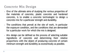Concrete Mix Design
⦁ One of the ultimate aims of studying the various properties of
the materials of concrete, plastic concrete and hardened
concrete, is to enable a concrete technologist to design a
concrete mix for a particular strength and durability.
⦁ The conditions that prevail at the site of work, in particular
the exposure condition, and the conditions that are demanded
for a particular work for which the mix is designed.
⦁ Mix design can be defined as the process of selecting suitable
ingredients of concrete and determining their relative
proportions with the object of producing concrete of certain
minimum strength and durability as economically as possible.
 