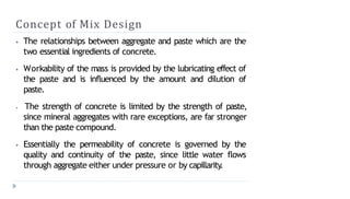 Concept of Mix Design
⦁ The relationships between aggregate and paste which are the
two essential ingredients of concrete.
⦁ Workability of the mass is provided by the lubricating effect of
the paste and is influenced by the amount and dilution of
paste.
⦁ The strength of concrete is limited by the strength of paste,
since mineral aggregates with rare exceptions, are far stronger
than the paste compound.
⦁ Essentially the permeability of concrete is governed by the
quality and continuity of the paste, since little water flows
through aggregate either under pressure or by capillarity
.
 