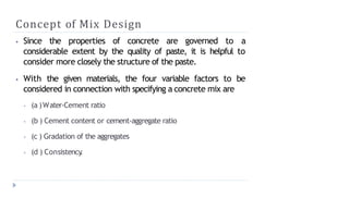 Concept of Mix Design
⦁ Since the properties of concrete are governed to a
considerable extent by the quality of paste, it is helpful to
consider more closely the structure of the paste.
⦁ With the given materials, the four variable factors to be
considered in connection with specifying a concrete mix are
⦁ (a )Water-Cement ratio
⦁ (b ) Cement content or cement-aggregate ratio
⦁ (c ) Gradation of the aggregates
⦁ (d ) Consistency
.
 