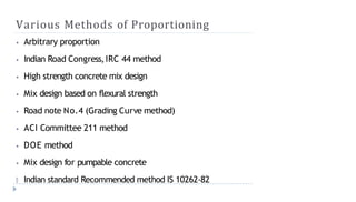 Various Methods of Proportioning
⦁ Arbitrary proportion
⦁ Indian Road Congress,IRC 44 method
⦁ High strength concrete mix design
⦁ Mix design based on flexural strength
⦁ Road note No.4 (Grading Curve method)
⦁ ACI Committee 211 method
⦁ DOE method
⦁ Mix design for pumpable concrete
🞂 Indian standard Recommended method IS 10262-82
 