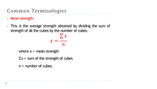 Common Terminologies
⦁ Mean strength:
⦁ This is the average strength obtained by dividing the sum of
strength of all the cubes by the number of cubes.
∑ 𝑥
𝑥 =
𝑛
where x = mean strength
Σx = sum of the strength of cubes
n = number of cubes.
 