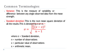Common Terminologies
⦁ Variance: This is the measure of variability or
difference between any single observed data from the mean
strength.
⦁ Standard deviation:This is the root mean square deviation of
all the results.This is denoted by s or σ.
𝜎 =
∑ 𝑥 − 𝑥 2
𝑛 − 1
where σ = Standard deviation,
n = number of observations
x = particular value of observations
x = arithmetic mean.
 