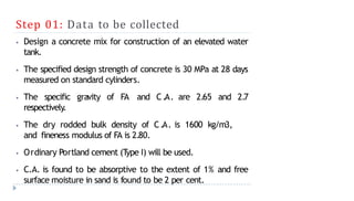 Step 01: Data to be collected
⦁ Design a concrete mix for construction of an elevated water
tank.
⦁ The specified design strength of concrete is 30 MPa at 28 days
measured on standard cylinders.
⦁ The specific gravity of FA and C.A. are 2.65 and 2.7
respectively.
⦁ The dry rodded bulk density of C.A. is 1600 kg/m3,
and fineness modulus of FA is 2.80.
⦁ Ordinary Portland cement (T
ype I) will be used.
⦁ C.A. is found to be absorptive to the extent of 1% and free
surface moisture in sand is found to be 2 per cent.
 