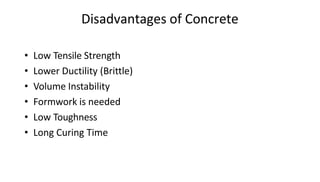 Disadvantages of Concrete
• Low Tensile Strength
• Lower Ductility (Brittle)
• Volume Instability
• Formwork is needed
• Low Toughness
• Long Curing Time
 