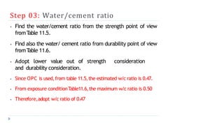 Step 03: Water/cement ratio
⦁ Find the water/cement ratio from the strength point of view
fromT
able 11.5.
⦁ Find also the water/ cement ratio from durability point of view
fromT
able 11.6.
⦁ Adopt lower value out of strength consideration
and durability consideration.
⦁ Since OPC is used,from table 11.5,the estimated w/c ratio is 0.47.
⦁ From exposure conditionT
able11.6,the maximum w/c ratio is 0.50
⦁ Therefore,adopt w/c ratio of 0.47
 