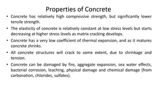 Properties of Concrete
• Concrete has relatively high compressive strength, but significantly lower
tensile strength.
• The elasticity of concrete is relatively constant at low stress levels but starts
decreasing at higher stress levels as matrix cracking develops.
• Concrete has a very low coefficient of thermal expansion, and as it matures
concrete shrinks.
• All concrete structures will crack to some extent, due to shrinkage and
tension.
• Concrete can be damaged by fire, aggregate expansion, sea water effects,
bacterial corrosion, leaching, physical damage and chemical damage (from
carbonation, chlorides, sulfates).
 