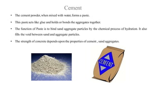Cement
• The cement powder, when mixed with water, forms a paste.
• This paste acts like glue and holds or bonds the aggregates together.
• The function of Paste is to bind sand aggregate particles by the chemical process of hydration. It also
fills the void between sand and aggregate particles.
• The strength of concrete depends upon the properties of cement , sand aggregates.
 