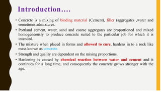 Introduction….
• Concrete is a mixing of binding material (Cement), filler (aggregates ,water and
sometimes admixtures.
• Portland cement, water, sand and coarse aggregates are proportioned and mixed
homogeneously to produce concrete suited to the particular job for which it is
intended.
• The mixture when placed in forms and allowed to cure, hardens in to a rock like
mass known as concrete.
• Strength and quality are dependent on the mixing proportions.
• Hardening is caused by chemical reaction between water and cement and it
continues for a long time, and consequently the concrete grows stronger with the
age.
 